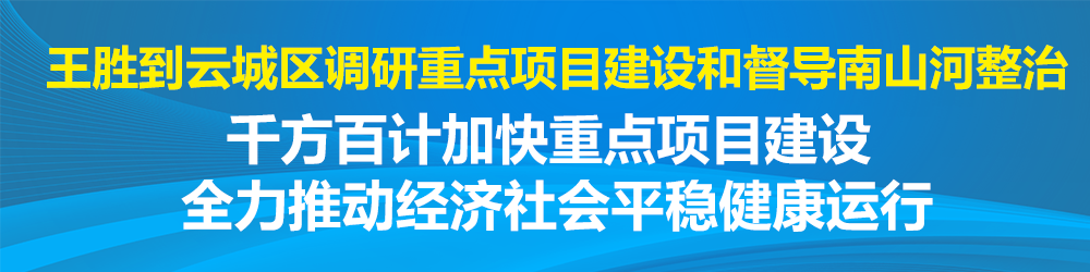王胜到云城区调研重点项目建设和督导南山河整治